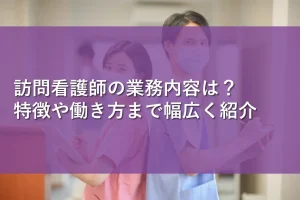 訪問看護師の業務内容は？特徴や働き方まで幅広く紹介